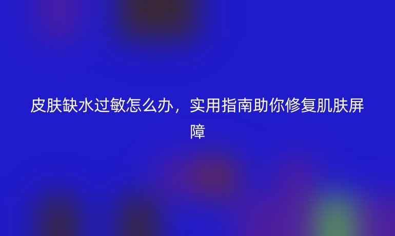皮膚缺水過(guò)敏怎么辦，實(shí)用指南助你修復(fù)肌膚屏障
