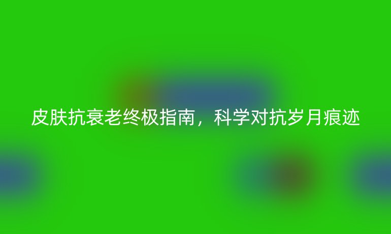 皮膚抗衰老終極指南,科學(xué)對(duì)抗歲月痕跡