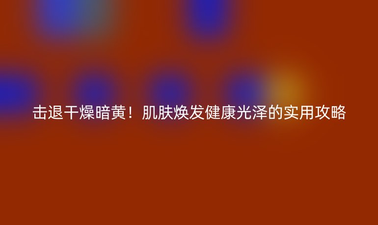 擊退干燥暗黃！肌膚煥發(fā)健康光澤的實(shí)用攻略