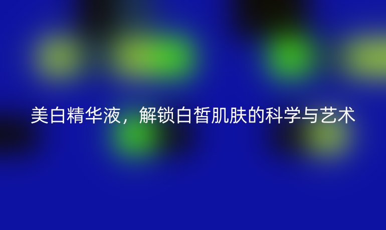 美白精華液，解鎖白皙肌膚的科學(xué)與藝術(shù)
