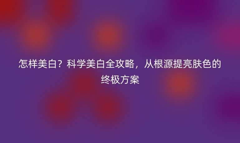 怎樣美白?科學(xué)美白全攻略,從根源提亮膚色的終極方案