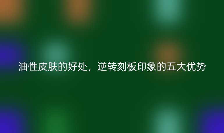 油性皮膚的好處，逆轉(zhuǎn)刻板印象的五大優(yōu)勢
