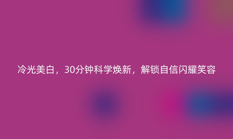 冷光美白，30分鐘科學(xué)煥新，解鎖自信閃耀笑容