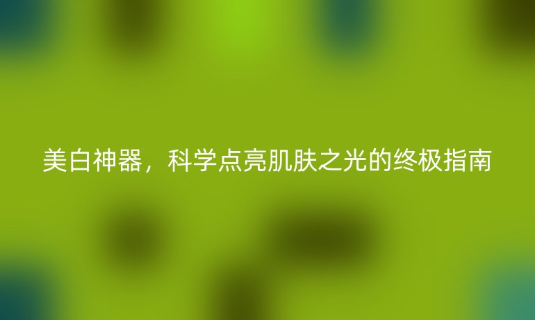 美白神器,科學(xué)點(diǎn)亮肌膚之光的終極指南