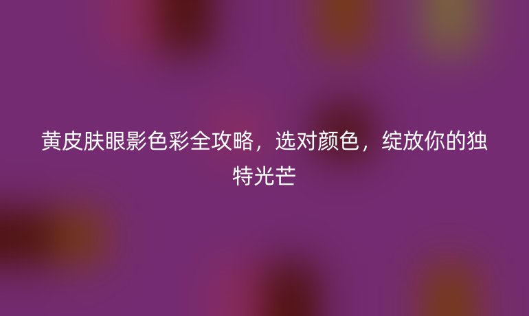 黃皮膚眼影色彩全攻略,選對(duì)顏色,綻放你的獨(dú)特光芒