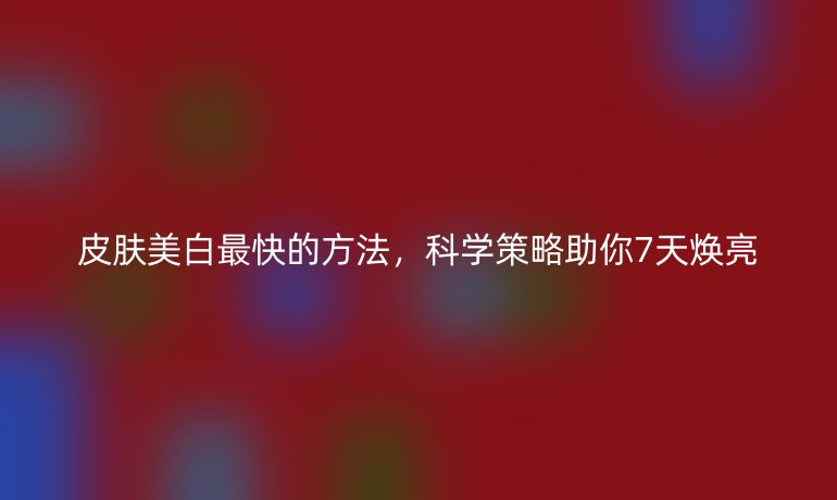 皮膚美白最快的方法，科學策略助你7天煥亮