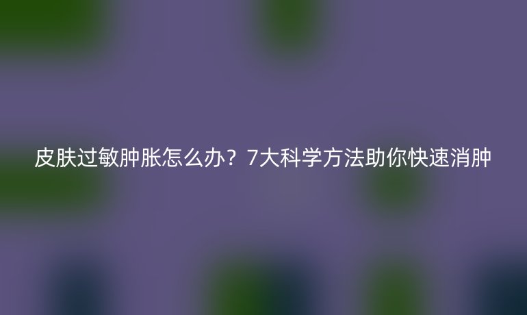 皮膚過敏腫脹怎么辦？7大科學方法助你快速消腫