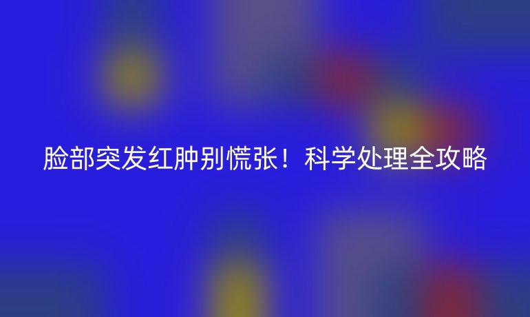 臉部突發(fā)紅腫別慌張!科學(xué)處理全攻略