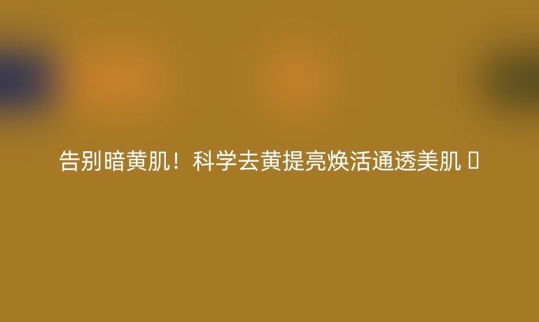 告別暗黃??！科學(xué)去黃提亮煥活通透美肌 ??