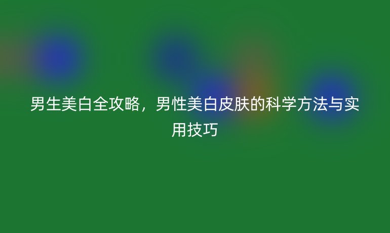 男生美白全攻略，男性美白皮膚的科學(xué)方法與實用技巧