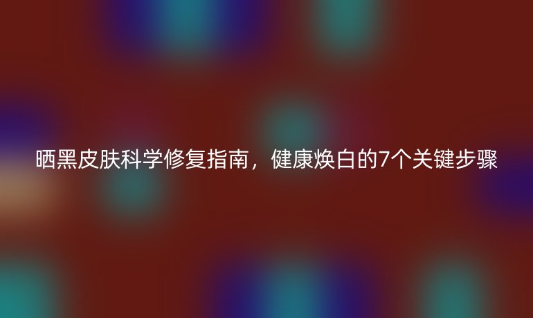 曬黑皮膚科學(xué)修復(fù)指南，健康煥白的7個(gè)關(guān)鍵步驟