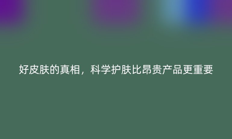 好皮膚的真相，科學(xué)護(hù)膚比昂貴產(chǎn)品更重要