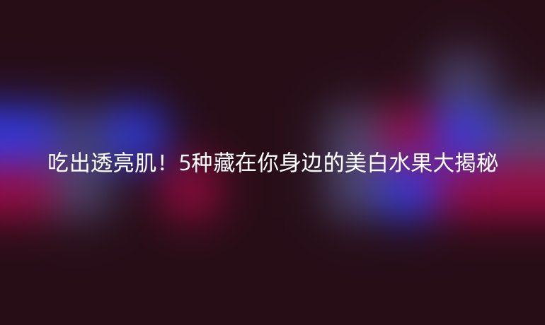 吃出透亮肌！5種藏在你身邊的美白水果大揭秘