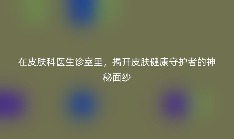 在皮膚科醫(yī)生診室里，揭開皮膚健康守護(hù)者的神秘面紗