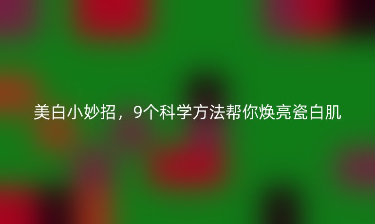 美白小妙招，9個(gè)科學(xué)方法幫你煥亮瓷白肌