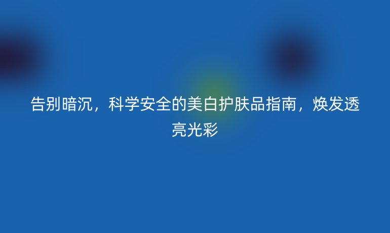 告別暗沉,科學(xué)安全的美白護(hù)膚品指南,煥發(fā)透亮光彩