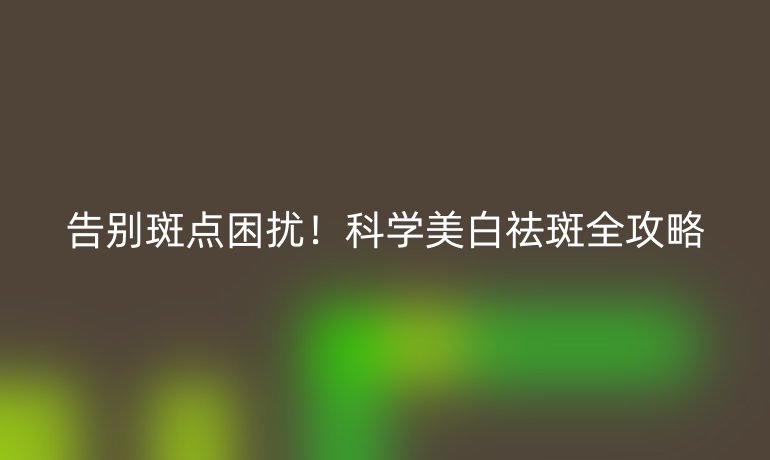 告別斑點困擾!科學(xué)美白祛斑全攻略