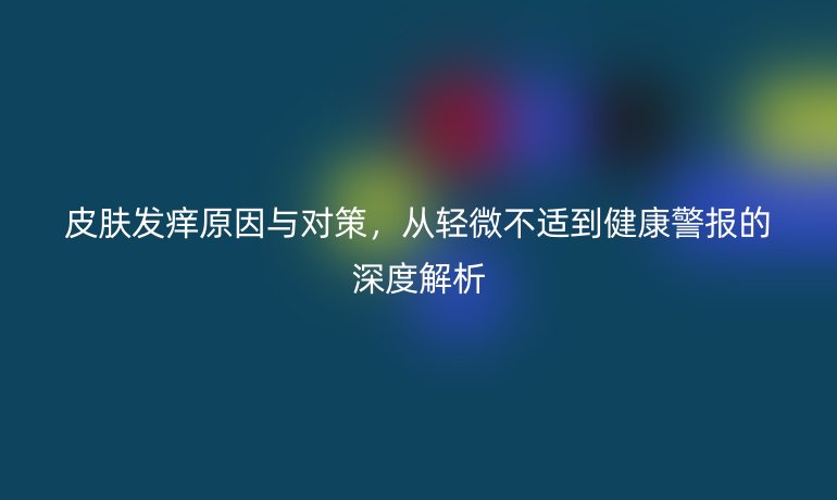 皮膚發(fā)癢原因與對(duì)策，從輕微不適到健康警報(bào)的深度解析