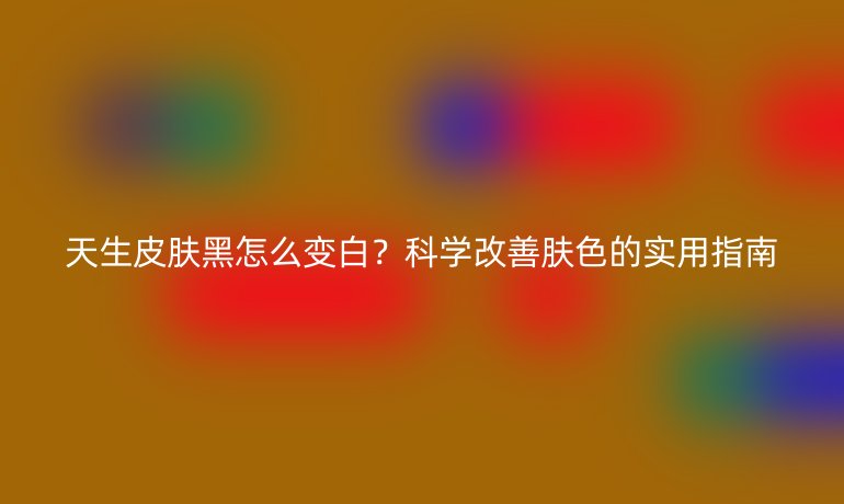 天生皮膚黑怎么變白？科學(xué)改善膚色的實(shí)用指南