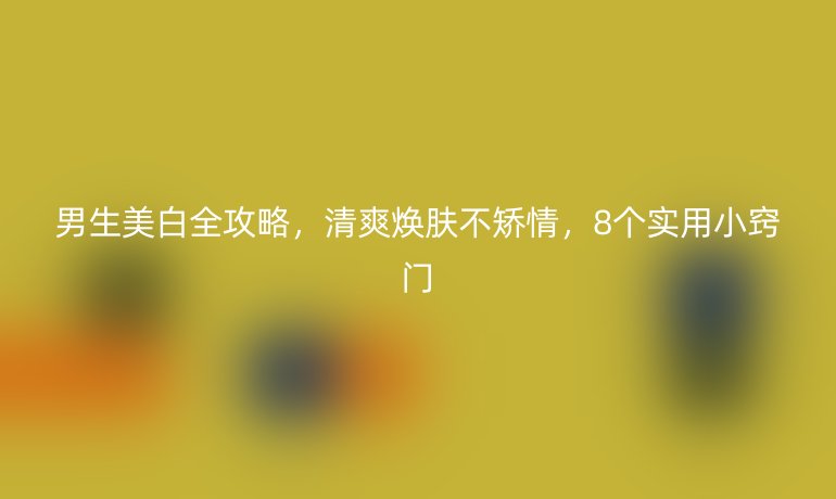 男生美白全攻略，清爽煥膚不矯情，8個實用小竅門