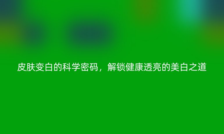 皮膚變白的科學(xué)密碼,解鎖健康透亮的美白之道