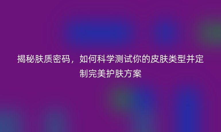 揭秘膚質(zhì)密碼，如何科學(xué)測試你的皮膚類型并定制完美護(hù)膚方案