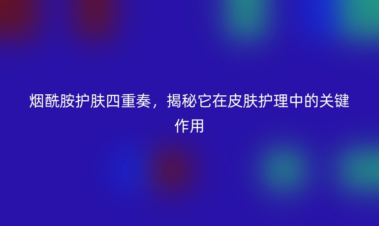 煙酰胺護膚四重奏,揭秘它在皮膚護理中的關鍵作用