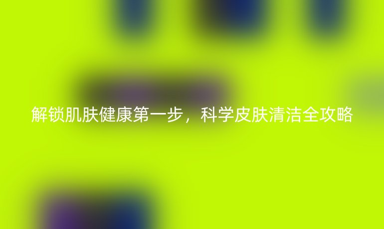 解鎖肌膚健康第一步,科學(xué)皮膚清潔全攻略