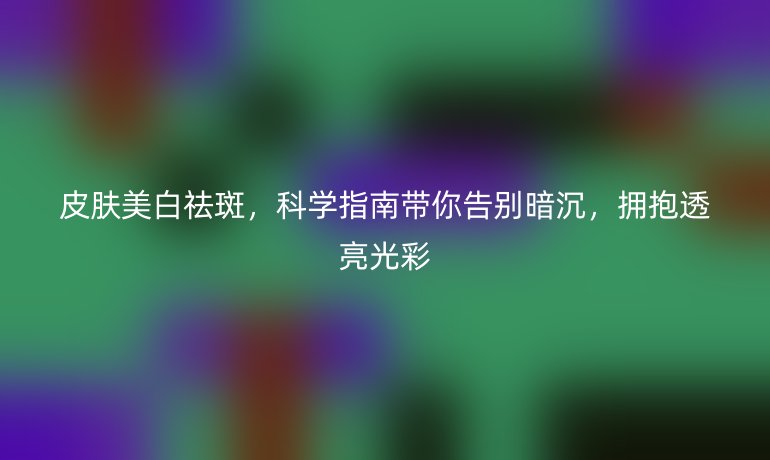皮膚美白祛斑,科學指南帶你告別暗沉,擁抱透亮光彩