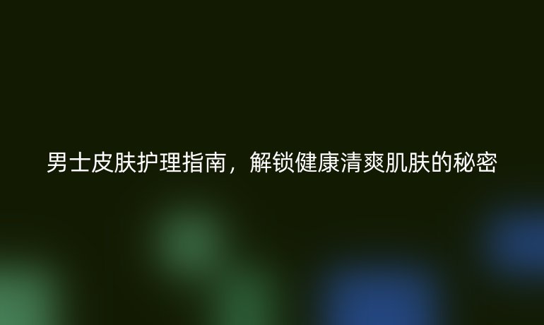 男士皮膚護理指南，解鎖健康清爽肌膚的秘密