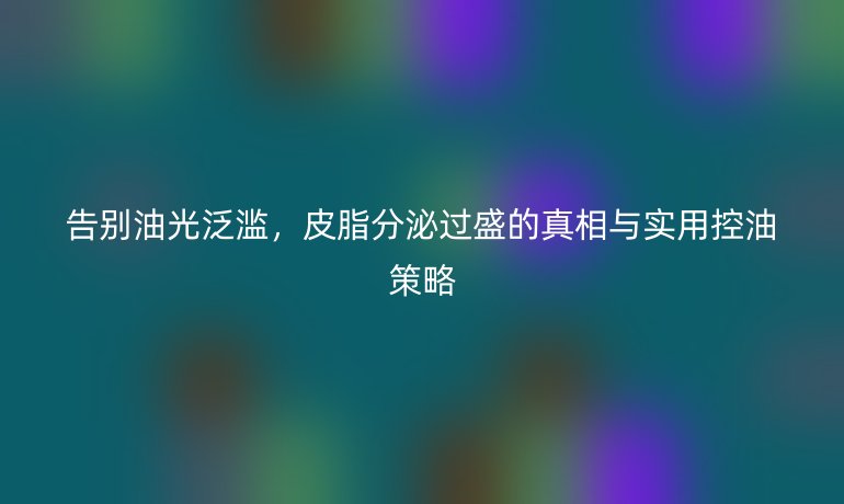 告別油光泛濫，皮脂分泌過盛的真相與實用控油策略