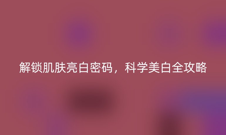 解鎖肌膚亮白密碼，科學(xué)美白全攻略