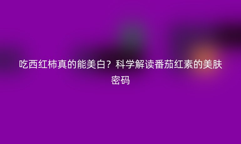 吃西紅柿真的能美白？科學(xué)解讀番茄紅素的美膚密碼