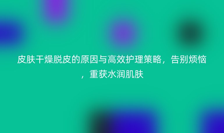 皮膚干燥脫皮的原因與高效護理策略，告別煩惱，重獲水潤肌膚