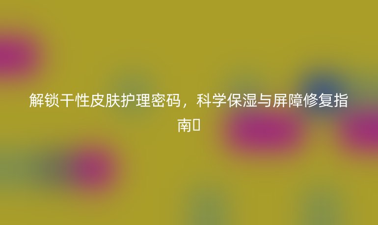 解鎖干性皮膚護(hù)理密碼，科學(xué)保濕與屏障修復(fù)指南??