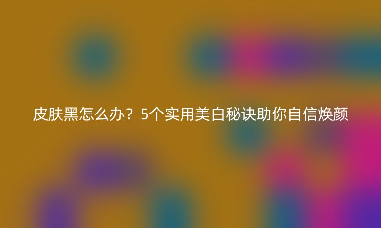 皮膚黑怎么辦？5個(gè)實(shí)用美白秘訣助你自信煥顏