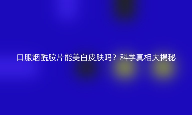 口服煙酰胺片能美白皮膚嗎？科學(xué)真相大揭秘
