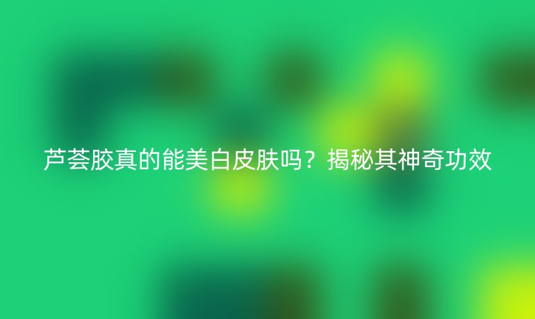 蘆薈膠真的能美白皮膚嗎？揭秘其神奇功效