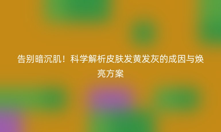 告別暗沉肌!科學(xué)解析皮膚發(fā)黃發(fā)灰的成因與煥亮方案
